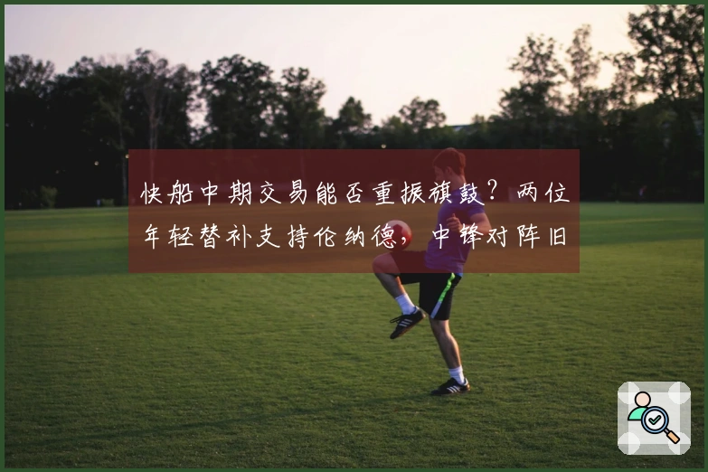 快船中期交易能否重振旗鼓？两位年轻替补支持伦纳德，中锋对阵旧主状态爆棚