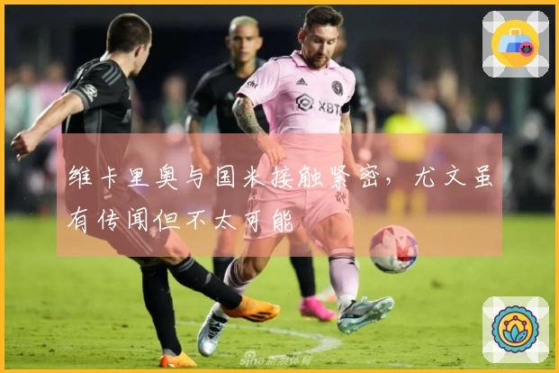 维卡里奥与国米接触紧密，尤文虽有传闻但不太可能