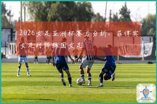 2026女足亚洲杯赛后分析，菲律宾女足对阵韩国女足