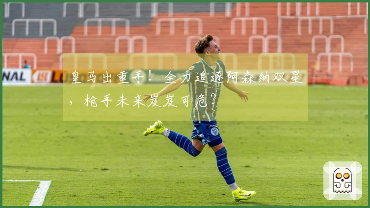 皇马出重手！全力追逐阿森纳双星，枪手未来岌岌可危？