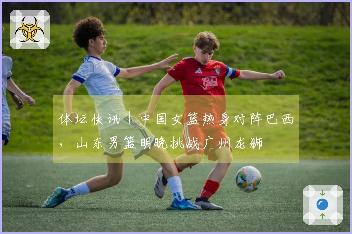 体坛快讯｜中国女篮热身对阵巴西，山东男篮明晚挑战广州龙狮