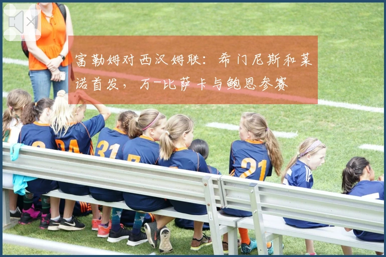 富勒姆对西汉姆联：希门尼斯和莱诺首发，万-比萨卡与鲍恩参赛