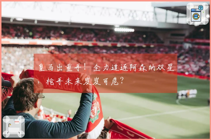 皇马出重手！全力追逐阿森纳双星，枪手未来岌岌可危？