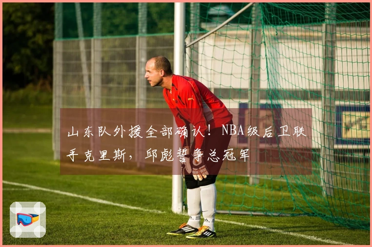 山东队外援全部确认！NBA级后卫联手克里斯，邱彪誓争总冠军