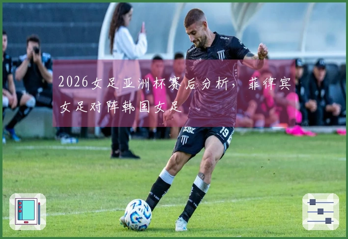 2026女足亚洲杯赛后分析，菲律宾女足对阵韩国女足