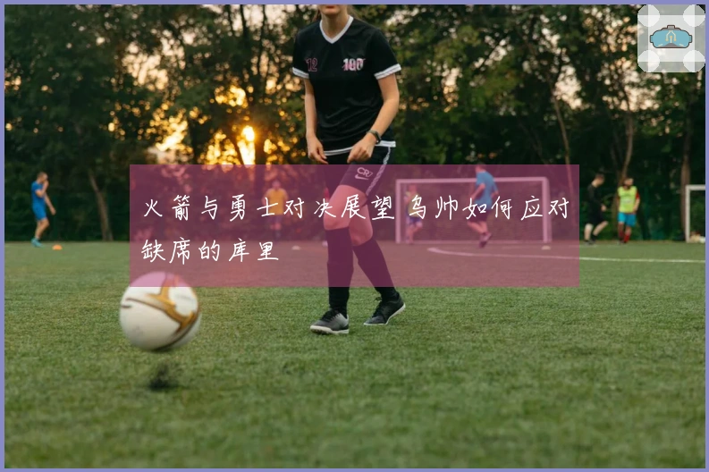 火箭与勇士对决展望 乌帅如何应对缺席的库里