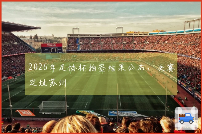 2026年足协杯抽签结果公布，决赛定址苏州