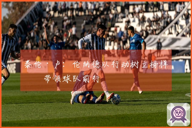 泰伦·卢：伦纳德以行动树立榜样，带领球队前行