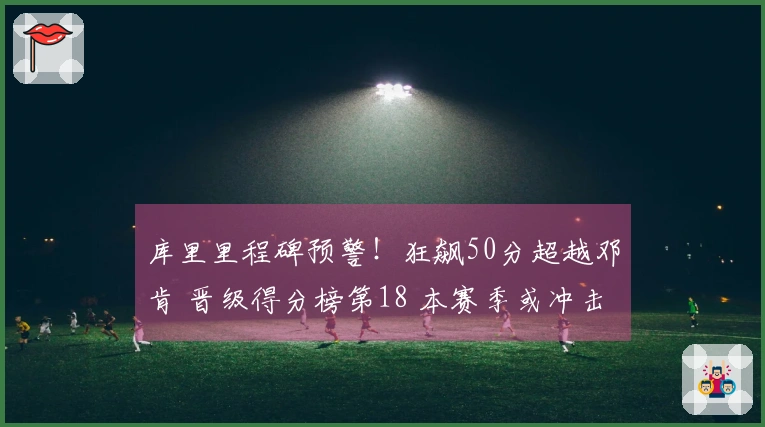 库里里程碑预警！狂飙50分超越邓肯 晋级得分榜第18 本赛季或冲击第15位