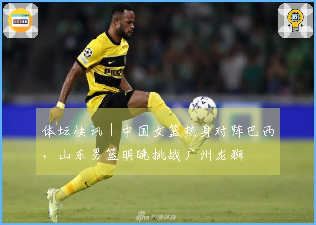 体坛快讯｜中国女篮热身对阵巴西，山东男篮明晚挑战广州龙狮