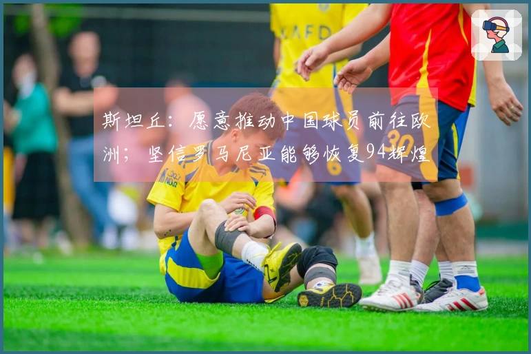 斯坦丘：愿意推动中国球员前往欧洲；坚信罗马尼亚能够恢复94辉煌