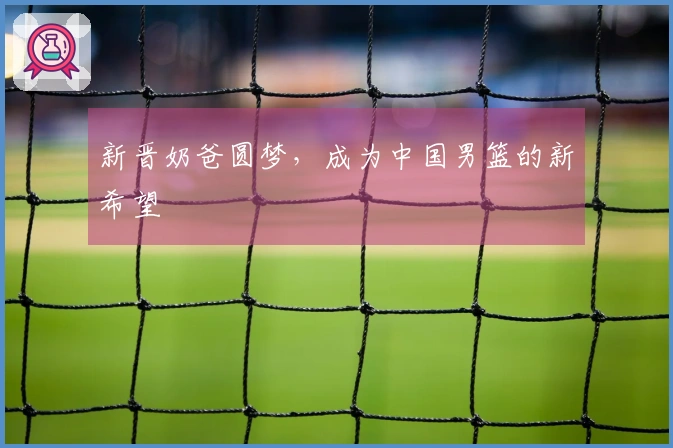 新晋奶爸圆梦，成为中国男篮的新希望