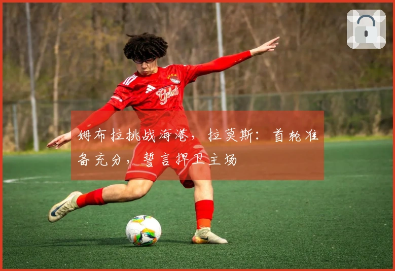 姆布拉挑战海港，拉莫斯：首轮准备充分，誓言捍卫主场