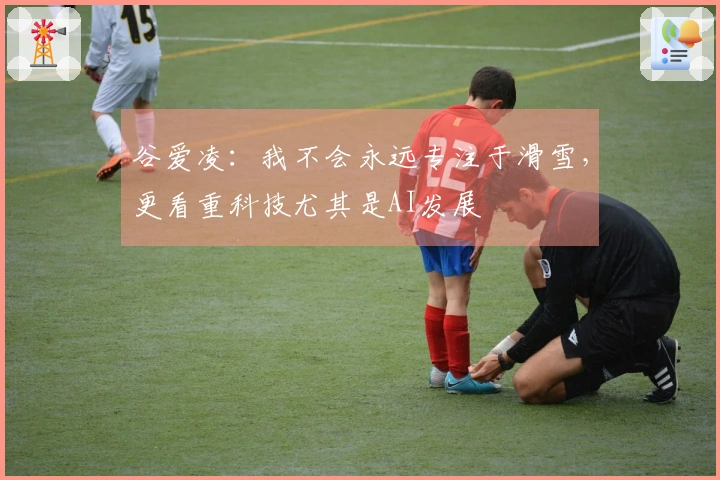 谷爱凌：我不会永远专注于滑雪，更看重科技尤其是AI发展