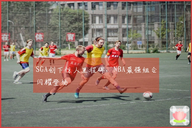 SGA创下惊人里程碑，NBA最强组合闪耀登场