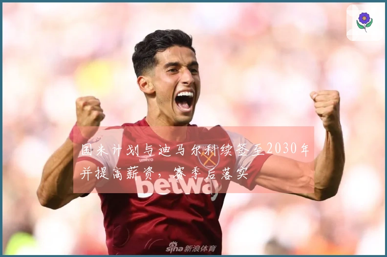 国米计划与迪马尔科续签至2030年并提高薪资，赛季后落实